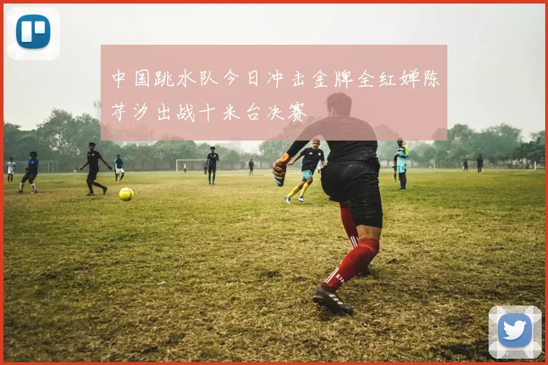 中国跳水队今日冲击金牌全红婵陈芋汐出战十米台决赛