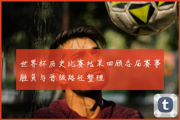 世界杯历史比赛结果回顾各届赛事胜负与晋级路径整理